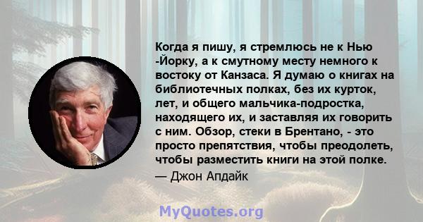 Когда я пишу, я стремлюсь не к Нью -Йорку, а к смутному месту немного к востоку от Канзаса. Я думаю о книгах на библиотечных полках, без их курток, лет, и общего мальчика-подростка, находящего их, и заставляя их