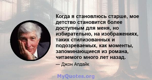 Когда я становлюсь старше, мое детство становится более доступным для меня, но избирательно, на изображениях, таких стилизованных и подозреваемых, как моменты, запоминающиеся из романа, читаемого много лет назад.