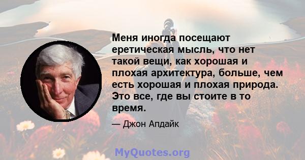 Меня иногда посещают еретическая мысль, что нет такой вещи, как хорошая и плохая архитектура, больше, чем есть хорошая и плохая природа. Это все, где вы стоите в то время.