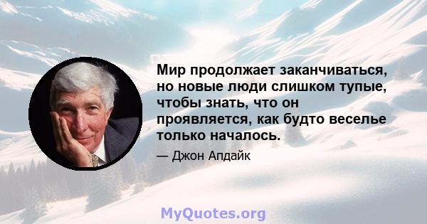 Мир продолжает заканчиваться, но новые люди слишком тупые, чтобы знать, что он проявляется, как будто веселье только началось.