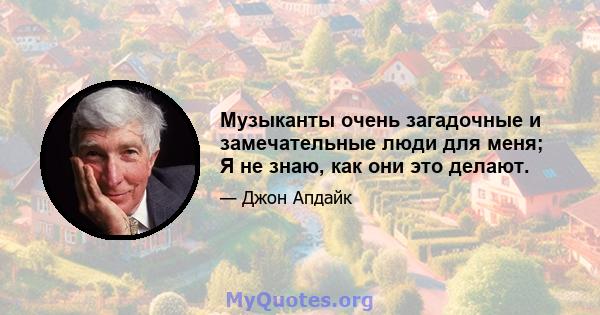 Музыканты очень загадочные и замечательные люди для меня; Я не знаю, как они это делают.