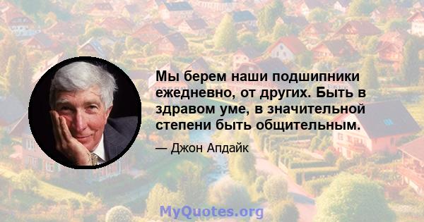 Мы берем наши подшипники ежедневно, от других. Быть в здравом уме, в значительной степени быть общительным.