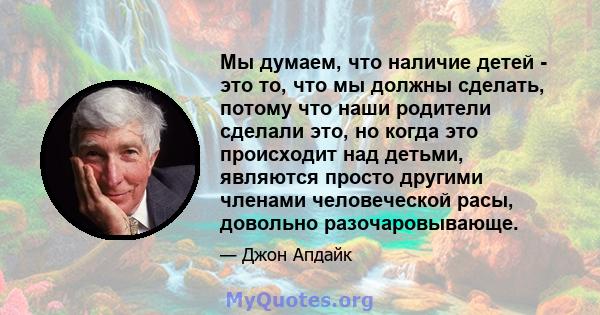 Мы думаем, что наличие детей - это то, что мы должны сделать, потому что наши родители сделали это, но когда это происходит над детьми, являются просто другими членами человеческой расы, довольно разочаровывающе.