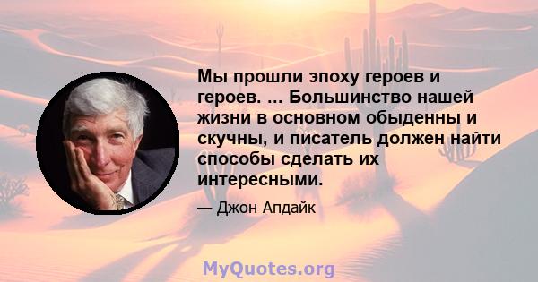 Мы прошли эпоху героев и героев. ... Большинство нашей жизни в основном обыденны и скучны, и писатель должен найти способы сделать их интересными.