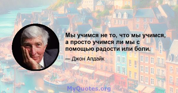 Мы учимся не то, что мы учимся, а просто учимся ли мы с помощью радости или боли.