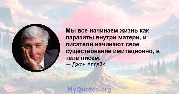 Мы все начинаем жизнь как паразиты внутри матери, и писатели начинают свое существование имитационно, в теле писем.