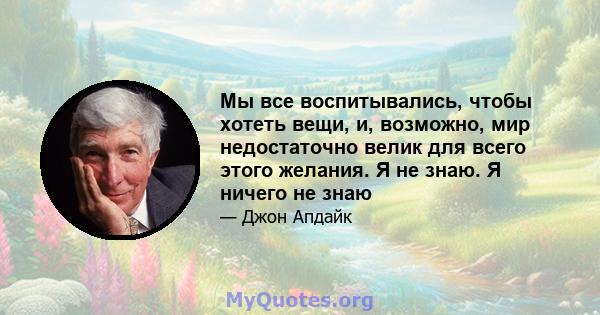 Мы все воспитывались, чтобы хотеть вещи, и, возможно, мир недостаточно велик для всего этого желания. Я не знаю. Я ничего не знаю