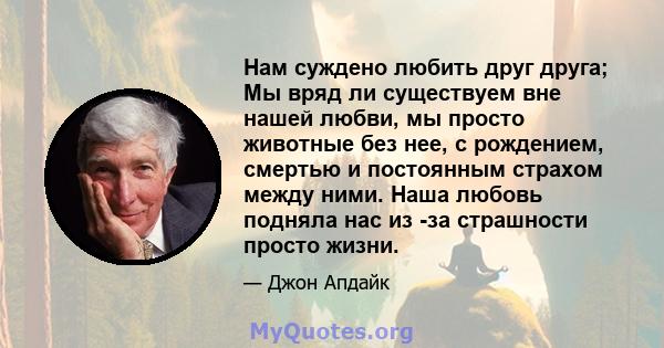 Нам суждено любить друг друга; Мы вряд ли существуем вне нашей любви, мы просто животные без нее, с рождением, смертью и постоянным страхом между ними. Наша любовь подняла нас из -за страшности просто жизни.