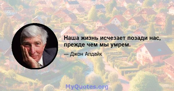 Наша жизнь исчезает позади нас, прежде чем мы умрем.