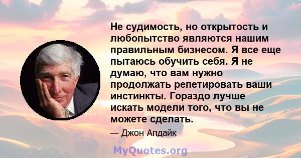 Не судимость, но открытость и любопытство являются нашим правильным бизнесом. Я все еще пытаюсь обучить себя. Я не думаю, что вам нужно продолжать репетировать ваши инстинкты. Гораздо лучше искать модели того, что вы не 