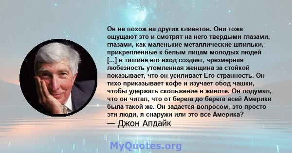 Он не похож на других клиентов. Они тоже ощущают это и смотрят на него твердыми глазами, глазами, как маленькие металлические шпильки, прикрепленные к белым лицам молодых людей [...] в тишине его вход создает,