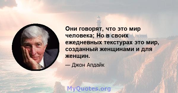 Они говорят, что это мир человека; Но в своих ежедневных текстурах это мир, созданный женщинами и для женщин.