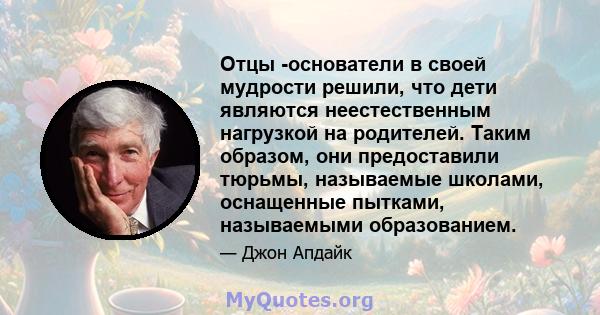 Отцы -основатели в своей мудрости решили, что дети являются неестественным нагрузкой на родителей. Таким образом, они предоставили тюрьмы, называемые школами, оснащенные пытками, называемыми образованием.