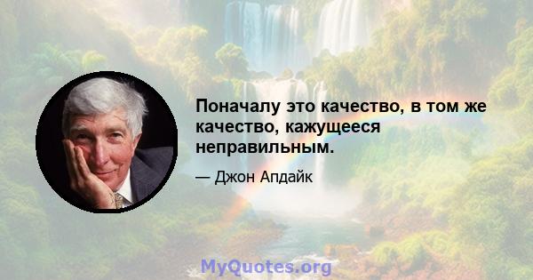 Поначалу это качество, в том же качество, кажущееся неправильным.