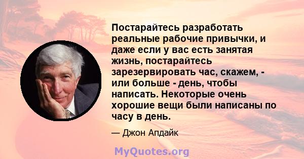 Постарайтесь разработать реальные рабочие привычки, и даже если у вас есть занятая жизнь, постарайтесь зарезервировать час, скажем, - или больше - день, чтобы написать. Некоторые очень хорошие вещи были написаны по часу 