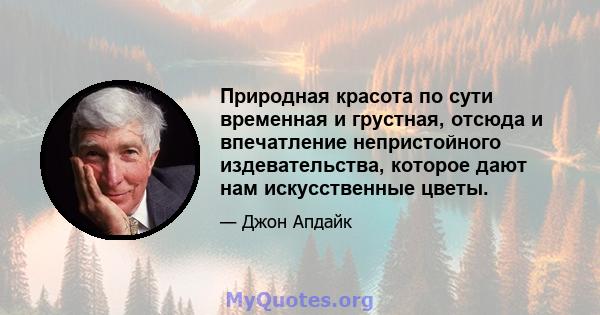 Природная красота по сути временная и грустная, отсюда и впечатление непристойного издевательства, которое дают нам искусственные цветы.