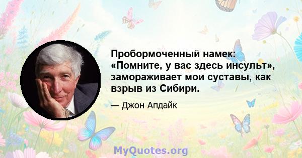 Пробормоченный намек: «Помните, у вас здесь инсульт», замораживает мои суставы, как взрыв из Сибири.