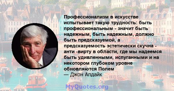 Профессионализм в искусстве испытывает такую ​​трудность: быть профессиональным - значит быть надежным, быть надежным, должно быть предсказуемой, а предсказуемость эстетически скучна - анти -вирту в области, где мы