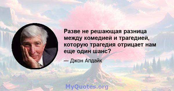 Разве не решающая разница между комедией и трагедией, которую трагедия отрицает нам еще один шанс?