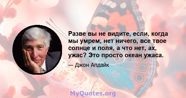 Разве вы не видите, если, когда мы умрем, нет ничего, все твое солнце и поля, а что нет, ах, ужас? Это просто океан ужаса.