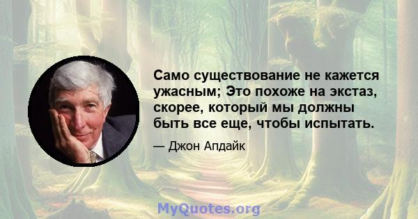 Само существование не кажется ужасным; Это похоже на экстаз, скорее, который мы должны быть все еще, чтобы испытать.