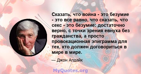 Сказать, что война - это безумие - это все равно, что сказать, что секс - это безумие: достаточно верно, с точки зрения евнуха без гражданства, а просто провокационная эпиграмма для тех, кто должен договориться в мире в 