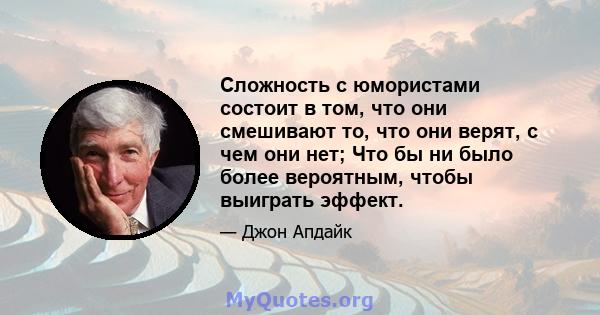 Сложность с юмористами состоит в том, что они смешивают то, что они верят, с чем они нет; Что бы ни было более вероятным, чтобы выиграть эффект.