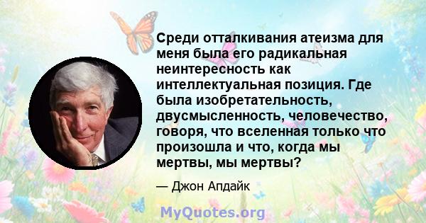 Среди отталкивания атеизма для меня была его радикальная неинтересность как интеллектуальная позиция. Где была изобретательность, двусмысленность, человечество, говоря, что вселенная только что произошла и что, когда мы 