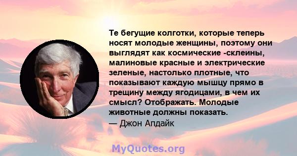 Те бегущие колготки, которые теперь носят молодые женщины, поэтому они выглядят как космические -склеины, малиновые красные и электрические зеленые, настолько плотные, что показывают каждую мышцу прямо в трещину между