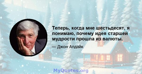 Теперь, когда мне шестьдесят, я понимаю, почему идея старшей мудрости прошла из валюты.