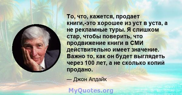 То, что, кажется, продает книги,-это хорошее из уст в уста, а не рекламные туры. Я слишком стар, чтобы поверить, что продвижение книги в СМИ действительно имеет значение. Важно то, как он будет выглядеть через 100 лет,