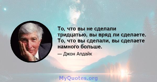 То, что вы не сделали тридцатью, вы вряд ли сделаете. То, что вы сделали, вы сделаете намного больше.