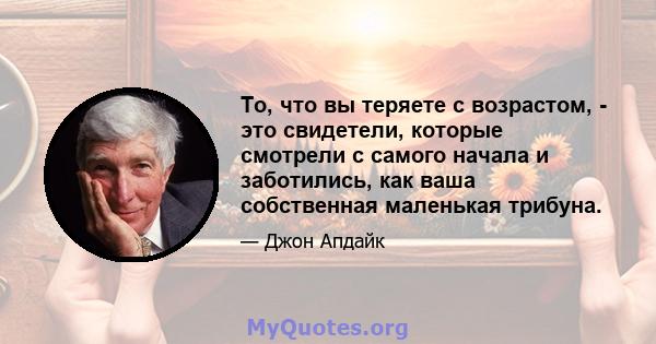 То, что вы теряете с возрастом, - это свидетели, которые смотрели с самого начала и заботились, как ваша собственная маленькая трибуна.