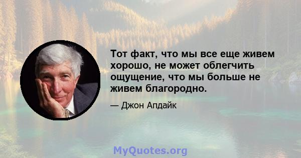 Тот факт, что мы все еще живем хорошо, не может облегчить ощущение, что мы больше не живем благородно.