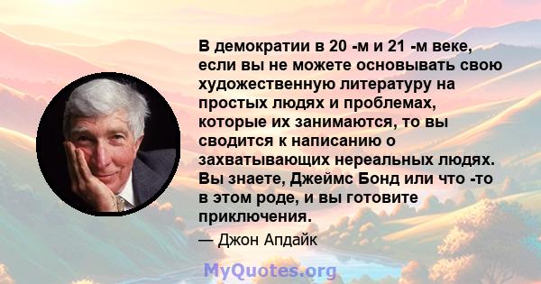 В демократии в 20 -м и 21 -м веке, если вы не можете основывать свою художественную литературу на простых людях и проблемах, которые их занимаются, то вы сводится к написанию о захватывающих нереальных людях. Вы знаете, 