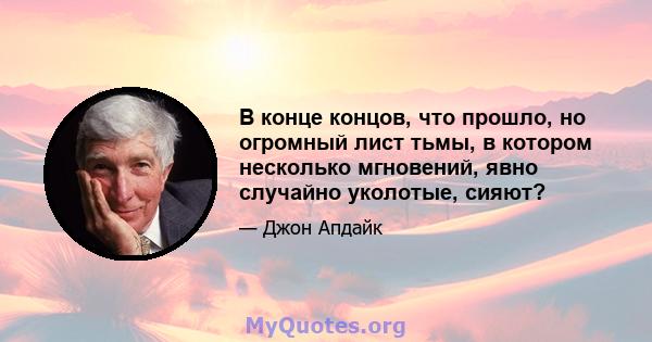 В конце концов, что прошло, но огромный лист тьмы, в котором несколько мгновений, явно случайно уколотые, сияют?