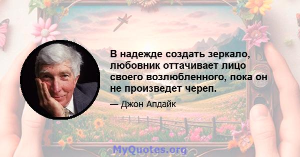 В надежде создать зеркало, любовник оттачивает лицо своего возлюбленного, пока он не произведет череп.