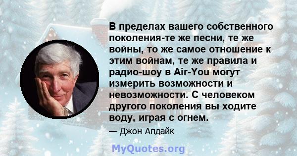 В пределах вашего собственного поколения-те же песни, те же войны, то же самое отношение к этим войнам, те же правила и радио-шоу в Air-You могут измерить возможности и невозможности. С человеком другого поколения вы