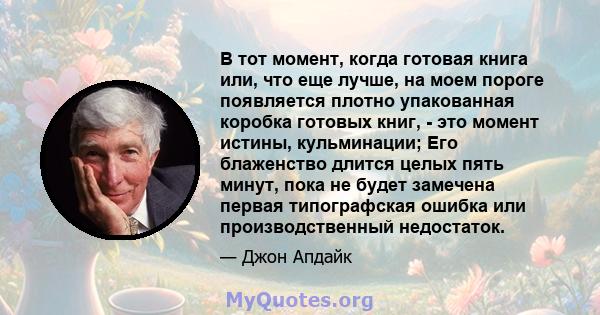 В тот момент, когда готовая книга или, что еще лучше, на моем пороге появляется плотно упакованная коробка готовых книг, - это момент истины, кульминации; Его блаженство длится целых пять минут, пока не будет замечена