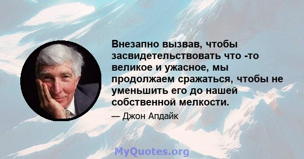 Внезапно вызвав, чтобы засвидетельствовать что -то великое и ужасное, мы продолжаем сражаться, чтобы не уменьшить его до нашей собственной мелкости.