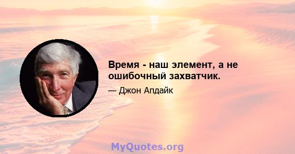 Время - наш элемент, а не ошибочный захватчик.