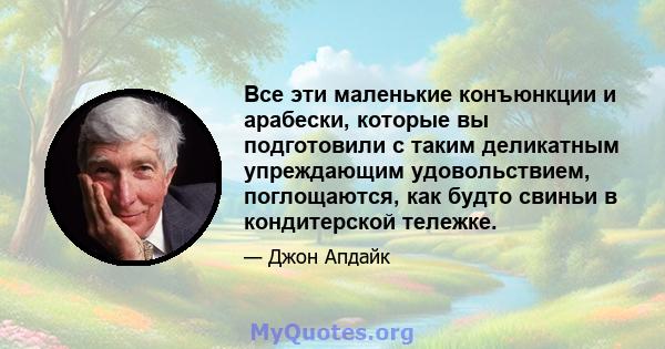 Все эти маленькие конъюнкции и арабески, которые вы подготовили с таким деликатным упреждающим удовольствием, поглощаются, как будто свиньи в кондитерской тележке.