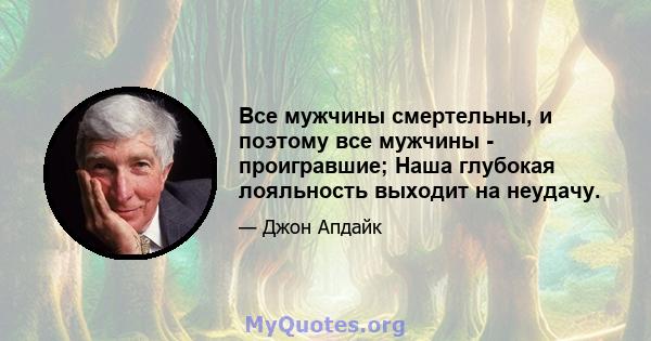 Все мужчины смертельны, и поэтому все мужчины - проигравшие; Наша глубокая лояльность выходит на неудачу.