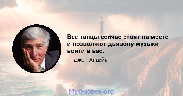 Все танцы сейчас стоят на месте и позволяют дьяволу музыки войти в вас.