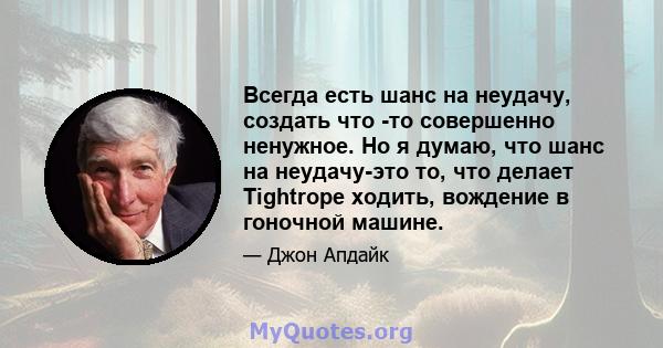 Всегда есть шанс на неудачу, создать что -то совершенно ненужное. Но я думаю, что шанс на неудачу-это то, что делает Tightrope ходить, вождение в гоночной машине.