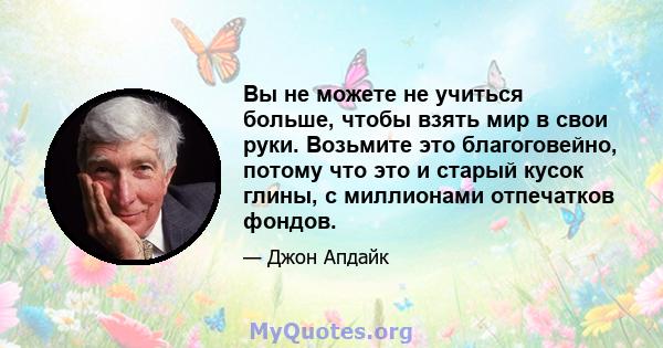 Вы не можете не учиться больше, чтобы взять мир в свои руки. Возьмите это благоговейно, потому что это и старый кусок глины, с миллионами отпечатков фондов.