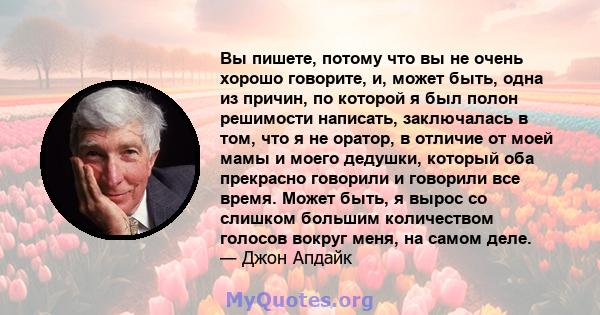 Вы пишете, потому что вы не очень хорошо говорите, и, может быть, одна из причин, по которой я был полон решимости написать, заключалась в том, что я не оратор, в отличие от моей мамы и моего дедушки, который оба