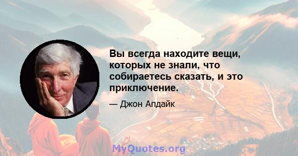 Вы всегда находите вещи, которых не знали, что собираетесь сказать, и это приключение.