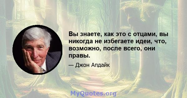 Вы знаете, как это с отцами, вы никогда не избегаете идеи, что, возможно, после всего, они правы.