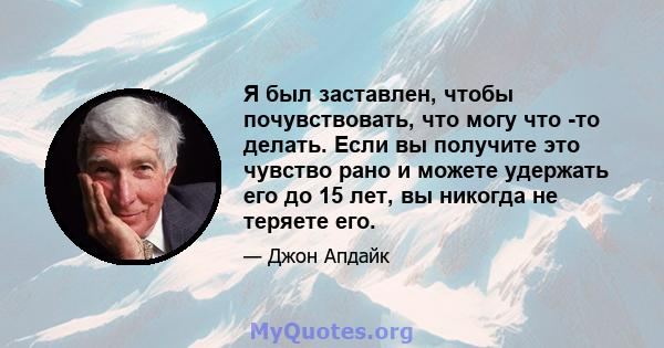 Я был заставлен, чтобы почувствовать, что могу что -то делать. Если вы получите это чувство рано и можете удержать его до 15 лет, вы никогда не теряете его.